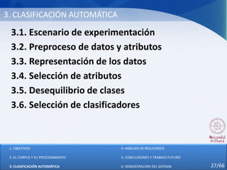 3. CLASIFICACIÓN AUTOMÁTICA
3.1. Escenario de experimentación
3.2. Preproceso de datos y atributos
3.3. Representación de los datos
3.4. Selección de atributos
3.5. Desequilibrio de clases
3.6. Selección de clasificadores
1: OBJETIVOS
2: EL CORPUS Y SU PROCESAMIENTO
3: CLASIFICACIÓN AUTOMÁTICA
4: ANÁLISIS DE RESULTADOS
5: CONCLUSIONES Y TRABAJO FUTURO
6: DEMOSTRACIÓN DEL SISTEMA 27/66
 