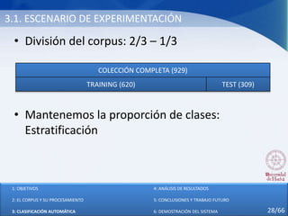3.1. ESCENARIO DE EXPERIMENTACIÓN
• División del corpus: 2/3 – 1/3
• Mantenemos la proporción de clases:
Estratificación
COLECCIÓN COMPLETA (929)
TRAINING (620) TEST (309)
1: OBJETIVOS
2: EL CORPUS Y SU PROCESAMIENTO
3: CLASIFICACIÓN AUTOMÁTICA
4: ANÁLISIS DE RESULTADOS
5: CONCLUSIONES Y TRABAJO FUTURO
6: DEMOSTRACIÓN DEL SISTEMA 28/66
 