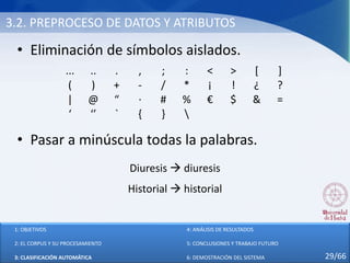 3.2. PREPROCESO DE DATOS Y ATRIBUTOS
• Eliminación de símbolos aislados.
• Pasar a minúscula todas la palabras.
... .. . , ; : < > [ ]
( ) + - / * ¡ ! ¿ ?
| @ “ · # % € $ & =
‘ ‘’ ` { } 
Diuresis  diuresis
Historial  historial
1: OBJETIVOS
2: EL CORPUS Y SU PROCESAMIENTO
3: CLASIFICACIÓN AUTOMÁTICA
4: ANÁLISIS DE RESULTADOS
5: CONCLUSIONES Y TRABAJO FUTURO
6: DEMOSTRACIÓN DEL SISTEMA 29/66
 