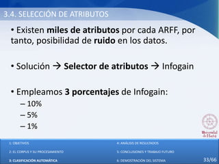 3.4. SELECCIÓN DE ATRIBUTOS
• Existen miles de atributos por cada ARFF, por
tanto, posibilidad de ruido en los datos.
• Solución  Selector de atributos  Infogain
• Empleamos 3 porcentajes de Infogain:
– 10%
– 5%
– 1%
1: OBJETIVOS
2: EL CORPUS Y SU PROCESAMIENTO
3: CLASIFICACIÓN AUTOMÁTICA
4: ANÁLISIS DE RESULTADOS
5: CONCLUSIONES Y TRABAJO FUTURO
6: DEMOSTRACIÓN DEL SISTEMA 33/66
 