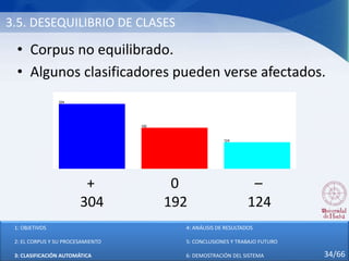 3.5. DESEQUILIBRIO DE CLASES
• Corpus no equilibrado.
• Algunos clasificadores pueden verse afectados.
+ 0 –
304 192 124
1: OBJETIVOS
2: EL CORPUS Y SU PROCESAMIENTO
3: CLASIFICACIÓN AUTOMÁTICA
4: ANÁLISIS DE RESULTADOS
5: CONCLUSIONES Y TRABAJO FUTURO
6: DEMOSTRACIÓN DEL SISTEMA 34/66
 