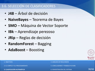 3.6. SELECCIÓN DE CLASIFICADORES
• J48 – Árbol de decisión
• NaiveBayes – Teorema de Bayes
• SMO – Máquina de Vector Soporte
• IBk – Aprendizaje perezoso
• JRip – Reglas de decisión
• RandomForest – Bagging
• AdaBoost – Boosting
1: OBJETIVOS
2: EL CORPUS Y SU PROCESAMIENTO
3: CLASIFICACIÓN AUTOMÁTICA
4: ANÁLISIS DE RESULTADOS
5: CONCLUSIONES Y TRABAJO FUTURO
6: DEMOSTRACIÓN DEL SISTEMA 38/66
 