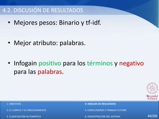 4.2. DISCUSIÓN DE RESULTADOS
• Mejores pesos: Binario y tf-idf.
• Mejor atributo: palabras.
• Infogain positivo para los términos y negativo
para las palabras.
1: OBJETIVOS
2: EL CORPUS Y SU PROCESAMIENTO
3: CLASIFICACIÓN AUTOMÁTICA
4: ANÁLISIS DE RESULTADOS
5: CONCLUSIONES Y TRABAJO FUTURO
6: DEMOSTRACIÓN DEL SISTEMA 44/66
 
