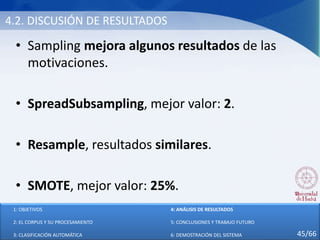 4.2. DISCUSIÓN DE RESULTADOS
• Sampling mejora algunos resultados de las
motivaciones.
• SpreadSubsampling, mejor valor: 2.
• Resample, resultados similares.
• SMOTE, mejor valor: 25%.
1: OBJETIVOS
2: EL CORPUS Y SU PROCESAMIENTO
3: CLASIFICACIÓN AUTOMÁTICA
4: ANÁLISIS DE RESULTADOS
5: CONCLUSIONES Y TRABAJO FUTURO
6: DEMOSTRACIÓN DEL SISTEMA 45/66
 