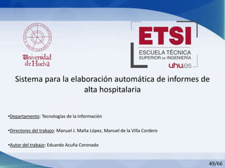 Sistema para la elaboración automática de informes de
alta hospitalaria
49/66
•Departamento: Tecnologías de la Información
•Directores del trabajo: Manuel J. Maña López, Manuel de la Villa Cordero
•Autor del trabajo: Eduardo Acuña Coronado
 