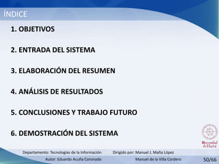 50/66
ÍNDICE
Dirigido por: Manuel J. Maña López
Autor: Eduardo Acuña Coronado
Departamento: Tecnologías de la Información
1. OBJETIVOS
2. ENTRADA DEL SISTEMA
3. ELABORACIÓN DEL RESUMEN
4. ANÁLISIS DE RESULTADOS
5. CONCLUSIONES Y TRABAJO FUTURO
6. DEMOSTRACIÓN DEL SISTEMA
Manuel de la Villa Cordero
 