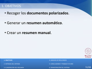 1. OBJETIVOS
• Recoger los documentos polarizados.
• Generar un resumen automático.
• Crear un resumen manual.
1: OBJETIVOS
2: ENTRADA DEL SISTEMA
3: ELABORACIÓN DEL RESUMEN
4: ANÁLISIS DE RESULTADOS
5: CONCLUSIONES Y TRABAJO FUTURO
6: DEMOSTRACIÓN DEL SISTEMA 51/66
 
