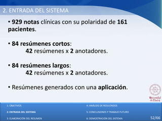 2. ENTRADA DEL SISTEMA
• 929 notas clínicas con su polaridad de 161
pacientes.
• 84 resúmenes cortos:
42 resúmenes x 2 anotadores.
• 84 resúmenes largos:
42 resúmenes x 2 anotadores.
• Resúmenes generados con una aplicación.
1: OBJETIVOS
2: ENTRADA DEL SISTEMA
3: ELABORACIÓN DEL RESUMEN
4: ANÁLISIS DE RESULTADOS
5: CONCLUSIONES Y TRABAJO FUTURO
6: DEMOSTRACIÓN DEL SISTEMA 52/66
 
