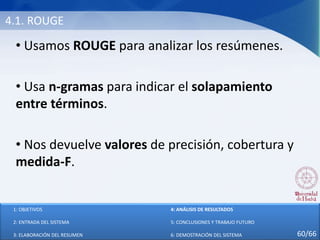 4.1. ROUGE
• Usamos ROUGE para analizar los resúmenes.
• Usa n-gramas para indicar el solapamiento
entre términos.
• Nos devuelve valores de precisión, cobertura y
medida-F.
1: OBJETIVOS
2: ENTRADA DEL SISTEMA
3: ELABORACIÓN DEL RESUMEN
4: ANÁLISIS DE RESULTADOS
5: CONCLUSIONES Y TRABAJO FUTURO
6: DEMOSTRACIÓN DEL SISTEMA 60/66
 