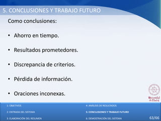 5. CONCLUSIONES Y TRABAJO FUTURO
Como conclusiones:
• Ahorro en tiempo.
• Resultados prometedores.
• Discrepancia de criterios.
• Pérdida de información.
• Oraciones inconexas.
1: OBJETIVOS
2: ENTRADA DEL SISTEMA
3: ELABORACIÓN DEL RESUMEN
4: ANÁLISIS DE RESULTADOS
5: CONCLUSIONES Y TRABAJO FUTURO
6: DEMOSTRACIÓN DEL SISTEMA 63/66
 