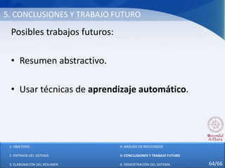 5. CONCLUSIONES Y TRABAJO FUTURO
Posibles trabajos futuros:
• Resumen abstractivo.
• Usar técnicas de aprendizaje automático.
1: OBJETIVOS
2: ENTRADA DEL SISTEMA
3: ELABORACIÓN DEL RESUMEN
4: ANÁLISIS DE RESULTADOS
5: CONCLUSIONES Y TRABAJO FUTURO
6: DEMOSTRACIÓN DEL SISTEMA 64/66
 