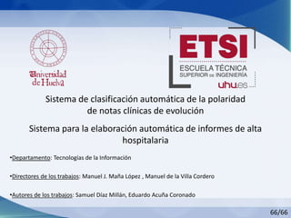Sistema de clasificación automática de la polaridad
de notas clínicas de evolución
•Departamento: Tecnologías de la Información
•Directores de los trabajos: Manuel J. Maña López , Manuel de la Villa Cordero
•Autores de los trabajos: Samuel Díaz Millán, Eduardo Acuña Coronado
66/66
Sistema para la elaboración automática de informes de alta
hospitalaria
 
