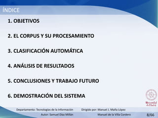 ÍNDICE
1. OBJETIVOS
2. EL CORPUS Y SU PROCESAMIENTO
3. CLASIFICACIÓN AUTOMÁTICA
4. ANÁLISIS DE RESULTADOS
5. CONCLUSIONES Y TRABAJO FUTURO
6. DEMOSTRACIÓN DEL SISTEMA
Dirigido por: Manuel J. Maña López
Autor: Samuel Díaz Millán
Departamento: Tecnologías de la Información
8/66Manuel de la Villa Cordero
 