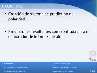 1. OBJETIVOS
• Creación de sistema de predicción de
polaridad.
• Predicciones resultantes como entrada para el
elaborador de informes de alta.
1: OBJETIVOS
2: EL CORPUS Y SU PROCESAMIENTO
3: CLASIFICACIÓN AUTOMÁTICA
4: ANÁLISIS DE RESULTADOS
5: CONCLUSIONES Y TRABAJO FUTURO
6: DEMOSTRACIÓN DEL SISTEMA 9/66
 