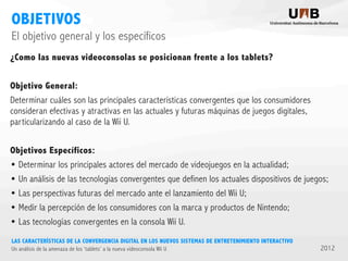 OBJETIVOS
El objetivo general y los específicos
¿Como las nuevas videoconsolas se posicionan frente a los tablets?
Objetivo General:
Determinar cuáles son las principales características convergentes que los consumidores
consideran efectivas y atractivas en las actuales y futuras máquinas de juegos digitales,
particularizando al caso de la Wii U.
Objetivos Específicos:
• Determinar los principales actores del mercado de videojuegos en la actualidad;
• Un análisis de las tecnologías convergentes que definen los actuales dispositivos de juegos;
• Las perspectivas futuras del mercado ante el lanzamiento del Wii U;
• Medir la percepción de los consumidores con la marca y productos de Nintendo;
• Las tecnologías convergentes en la consola Wii U.
LAS CARACTERÍSTICAS DE LA CONVERGENCIA DIGITAL EN LOS NUEVOS SISTEMAS DE ENTRETENIMIENTO INTERACTIVO
Un análisis de la amenaza de los ‘tablets’ a la nueva videoconsola Wii U

2012

 