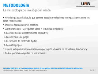 METODOLOGÍA
La metodología de investigación usada
• Metodología cuantitativa, lo que permite establecer relaciones y comparaciones entre los
datos recolectados;
• Encuesta realizada por el Internet;
• Cuestionário con 16 preguntas sobre 4 temáticas principales:
1. Los sistemas de entretenimiento interactivo;
2. Las interfaces de juego;
3. El consumo de contenido digital;
4. Los videojuegos.
• Sistema web gratuito implementado en portugués y basado en el software LimeSurvey;
• 144 respuestas completas en una semana.

LAS CARACTERÍSTICAS DE LA CONVERGENCIA DIGITAL EN LOS NUEVOS SISTEMAS DE ENTRETENIMIENTO INTERACTIVO
Un análisis de la amenaza de los ‘tablets’ a la nueva videoconsola Wii U

2012

 