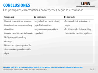 CONCLUSIONES
Las principales características convergentes según los resultados
Tecnológica

De contenido

-Poder de procesamiento avanzado; -Juegos hardcore con narrativas y
-Conectividad con otros accesorios y
dispositivos;

jugabilidad complejas;
-Juegos casuales para públicos

-Conexión con el Internet (incluyendo específicos.

De mercado
-Tiendas online de aplicaciones y
juegos;
-Servicios sociales de interacción y
comunicación con otros jugadores.

Wi-Fi) para partidos online y
descargas;
-Disco duro con gran capacidad de
almacenamiento para el contenido
digital.

LAS CARACTERÍSTICAS DE LA CONVERGENCIA DIGITAL EN LOS NUEVOS SISTEMAS DE ENTRETENIMIENTO INTERACTIVO
Un análisis de la amenaza de los ‘tablets’ a la nueva videoconsola Wii U

2012

 