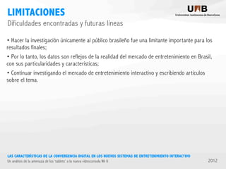 LIMITACIONES
Dificuldades encontradas y futuras líneas
• Hacer la investigación únicamente al público brasileño fue una limitante importante para los
resultados finales;
• Por lo tanto, los datos son reflejos de la realidad del mercado de entretenimiento en Brasil,
con sus particularidades y características;
• Continuar investigando el mercado de entretenimiento interactivo y escribiendo artículos
sobre el tema.

LAS CARACTERÍSTICAS DE LA CONVERGENCIA DIGITAL EN LOS NUEVOS SISTEMAS DE ENTRETENIMIENTO INTERACTIVO
Un análisis de la amenaza de los ‘tablets’ a la nueva videoconsola Wii U

2012

 