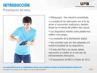 INTRODUCCIÓN
Presentación del tema
• Videojuegos - Una industria consolidada;
• La batalla de los fabricantes con el fin de
atraer el consumidor tradicional y también
despertar el interés del público más casual;
• Los dispositivos móviles como plataformas
viables a los juegos;
• La revolución de la distribuición digital;
• Una sociedad cada vez más adaptada a la
multifuncionalidad de los dispositivos;
• El éxito del iPad y los demás tablets
representa un cambio en el mercado de
entretenimiento interactivo;
• El lanzamiento del Wii U a finales de 2012.
LAS CARACTERÍSTICAS DE LA CONVERGENCIA DIGITAL EN LOS NUEVOS SISTEMAS DE ENTRETENIMIENTO INTERACTIVO
Un análisis de la amenaza de los ‘tablets’ a la nueva videoconsola Wii U

2012

 