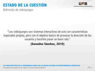 ESTADO DE LA CUESTIÓN
Definición de videojuegos

“Los videojuegos son sistemas interactivos de ocio con características
especiales propias, pero con el objetivo básico de provocar la diversión de los
usuarios y hacerles pasar un buen rato.”
(González Sánchez, 2010)

LAS CARACTERÍSTICAS DE LA CONVERGENCIA DIGITAL EN LOS NUEVOS SISTEMAS DE ENTRETENIMIENTO INTERACTIVO
Un análisis de la amenaza de los ‘tablets’ a la nueva videoconsola Wii U

2012

 