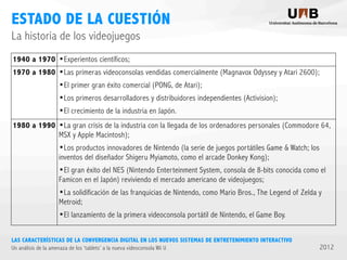 ESTADO DE LA CUESTIÓN
La historia de los videojuegos
1940 a 1970
1970 a 1980

1980 a 1990

•Experientos científicos;
•Las primeras videoconsolas vendidas comercialmente (Magnavox Odyssey y Atari 2600);
•El primer gran éxito comercial (PONG, de Atari);
•Los primeros desarrolladores y distribuidores independientes (Activision);
•El crecimiento de la industria en Japón.
•La gran crisis de la industria con la llegada de los ordenadores personales (Commodore 64,
MSX y Apple Macintosh);

•Los productos innovadores de Nintendo (la serie de juegos portátiles Game & Watch; los
inventos del diseñador Shigeru Myiamoto, como el arcade Donkey Kong);

•El gran éxito del NES (Nintendo Enterteinment System, consola de 8-bits conocida como el
Famicon en el Japón) reviviendo el mercado americano de videojuegos;

•La solidificación de las franquicias de Nintendo, como Mario Bros., The Legend of Zelda y
Metroid;

•El lanzamiento de la primera videoconsola portátil de Nintendo, el Game Boy.
LAS CARACTERÍSTICAS DE LA CONVERGENCIA DIGITAL EN LOS NUEVOS SISTEMAS DE ENTRETENIMIENTO INTERACTIVO
Un análisis de la amenaza de los ‘tablets’ a la nueva videoconsola Wii U

2012

 