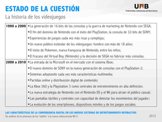 ESTADO DE LA CUESTIÓN
La historia de los videojuegos
1990 a 2000

2000 a 2010

•La generación de 16-bits de las consolas y la guerra de marketing de Nintendo con SEGA;
•El fin del dominio de Nintendo con el éxito del PlayStation, la consola de 32-bits de SONY;
•Experiencias de juegos cada vez más ricas y complejas;
•Un nuevo público estándar de los videojuegos: hombre con más de 18 años;
•El éxito de Pokemon, nueva franquicia de Nintendo, entre los niños;
•El fracaso del Virtual Boy (Nintendo) y la decisión de SEGA no fabricar más consolas.
•La entrada de la Microsoft en el mercado con el sistema Xbox;
•El nuevo dominio de SONY en la nueva generación de consolas con el PlayStation 2;
•Sistemas adoptando cada vez más características multimedia;
•Partidas online y distribuición digital de contenido;
•La Xbox 360 y la Playstation 3 como centrales de entretenimiento en alta definición;
•La nueva estratégia de Nintendo con el Nintendo DS y el Wii para atraer el público casual;
•Las pantallas táctiles y controles con capacidad de detectar los movimientos del jugador;
•La evolución de los smartphones, dispositivos móviles y de los juegos sociales.

LAS CARACTERÍSTICAS DE LA CONVERGENCIA DIGITAL EN LOS NUEVOS SISTEMAS DE ENTRETENIMIENTO INTERACTIVO
Un análisis de la amenaza de los ‘tablets’ a la nueva videoconsola Wii U

2012

 