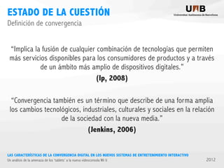 ESTADO DE LA CUESTIÓN
Definición de convergencia
“Implica la fusión de cualquier combinación de tecnologías que permiten
más servicios disponibles para los consumidores de productos y a través
de un ámbito más amplio de dispositivos digitales.”
(Ip, 2008)
“Convergencia también es un término que describe de una forma amplia
los cambios tecnológicos, industriales, culturales y sociales en la relación
de la sociedad con la nueva media.”
(Jenkins, 2006)
LAS CARACTERÍSTICAS DE LA CONVERGENCIA DIGITAL EN LOS NUEVOS SISTEMAS DE ENTRETENIMIENTO INTERACTIVO
Un análisis de la amenaza de los ‘tablets’ a la nueva videoconsola Wii U

2012

 