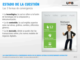 ESTADO DE LA CUESTIÓN
Las 3 formas de convergencia
• La tecnológica, la cual se refiere a la fusión
de tecnologías de la computación y
telecomunicación;
• La de contenido, la cual engloba aspectos
como narrativas, gráficos, sonidos y diferentes
géneros;
• La de mercado, dónde se puede citar las
transacciones online y los nuevos modelos de
negocios digitales.

LAS CARACTERÍSTICAS DE LA CONVERGENCIA DIGITAL EN LOS NUEVOS SISTEMAS DE ENTRETENIMIENTO INTERACTIVO
Un análisis de la amenaza de los ‘tablets’ a la nueva videoconsola Wii U

2012

 