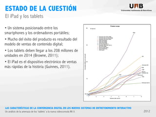 ESTADO DE LA CUESTIÓN
El iPad y los tablets
• Un sistema posicionado entre los
smartphones y los ordenadores portátiles;
• Mucho del éxito del producto es resultado del
modelo de ventas de contenido digital;
• Los tablets deben llegar a los 208 millones de
unidades en 2014 (Browne, 2011);
• El iPad es el dispositivo electrónico de ventas
más rápidas de la história (Guinnes, 2011).

LAS CARACTERÍSTICAS DE LA CONVERGENCIA DIGITAL EN LOS NUEVOS SISTEMAS DE ENTRETENIMIENTO INTERACTIVO
Un análisis de la amenaza de los ‘tablets’ a la nueva videoconsola Wii U

2012

 
