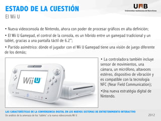 ESTADO DE LA CUESTIÓN
El Wii U
• Nueva videoconsola de Nintendo, ahora con poder de procesar gráficos en alta definición;
• El Wii U Gamepad, el control de la consola, es un híbrido entre un gamepad tradicional y un
tablet, gracias a una pantalla táctil de 6.2”;
• Partido asimétrico: dónde el jugador con el Wii U Gamepad tiene una visión de juego diferente
de los demás;
• La controladora también incluye
sensor de movimientos, una
cámara, un micrófono, altavoces
estéreo, dispositivo de vibración y
es compatible con la tecnologia
NFC (Near Field Communication);
•Una nueva estratégia digital de
Nintendo.

LAS CARACTERÍSTICAS DE LA CONVERGENCIA DIGITAL EN LOS NUEVOS SISTEMAS DE ENTRETENIMIENTO INTERACTIVO
Un análisis de la amenaza de los ‘tablets’ a la nueva videoconsola Wii U

2012

 