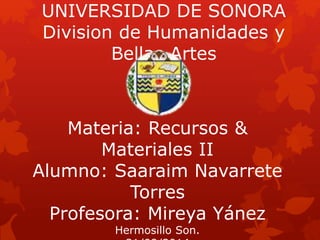 UNIVERSIDAD DE SONORA 
Division de Humanidades y 
Bellas Artes 
Materia: Recursos & 
Materiales II 
Alumno: Saaraim Navarrete 
Torres 
Profesora: Mireya Yánez 
Hermosillo Son. 
31/09/2014 
 