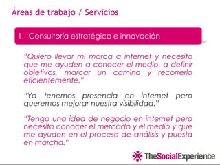 Áreas de trabajo / Servicios

 1. Consultoría estratégica e innovación

   “Quiero llevar mi marca a internet y necesito
   que me ayuden a conocer el medio, a definir
   objetivos, marcar un camino y recorrerlo
   eficientemente.”

   “Ya tenemos presencia en internet pero
   queremos mejorar nuestra visibilidad.”

   “Tengo una idea de negocio en internet pero
   necesito conocer el mercado y el medio y que
   me ayuden en el proceso de análisis y puesta
   en marcha.”
 