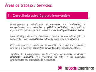 Áreas de trabajo / Servicios

 1. Consultoría estratégica e innovación

   Investigamos y estudiamos tu mercado, sus tendencias, la
   competencia, tus usuarios y públicos objetivo, para obtener
   información que nos permita diseñar una estrategia de marca única.

   Una estrategia de marca diseñada en base a tus necesidades y las de
   tus clientes, con unos objetivos claros y orientada a resultados.

   Creamos marca a través de la creación de contenidos únicos y
   relevantes, hacemos marketing de contenidos (branded content).

   También te acompañamos en la creación de nuevos servicios y
   productos digitales, nos encantan los retos y los proyectos
   relacionados con nuevas ideas y negocios.
 