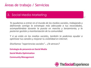 Áreas de trabajo / Servicios

 3. Social Media Marketing

   Te ayudamos a entrar en el mundo de los medios sociales, trabajando y
   definiendo contigo la estrategia más adecuada a tus necesidades,
   acompañándote durante la puesta en marcha y lanzamiento, y la
   posterior gestión y monitorización de tu comunidad.
   Y si ya estás en los medios sociales, también te podemos ayudar a
   optimizar tus canales y mejorar tu visibilidad en internet.
   Diseñamos "experiencias sociales"… ¿Te atreves?

   Estrategia de presencia en Social Media
   Social Media Optimization
   Community Management
 