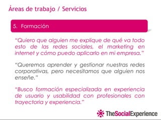 Áreas de trabajo / Servicios

 5. Formación

  “Quiero que alguien me explique de qué va todo
  esto de las redes sociales, el marketing en
  internet y cómo puedo aplicarlo en mi empresa.”

  “Queremos aprender y gestionar nuestras redes
  corporativas, pero necesitamos que alguien nos
  enseñe.”

  “Busco formación especializada en experiencia
  de usuario y usabilidad con profesionales con
  trayectoria y experiencia.”
 