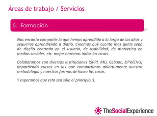 Áreas de trabajo / Servicios

 5. Formación

   Nos encanta compartir lo que hemos aprendido a lo largo de los años y
   seguimos aprendiendo a diario. Creemos que cuanta más gente sepa
   de diseño centrado en el usuario, de usabilidad, de marketing en
   medios sociales, etc. mejor haremos todos las cosas.
   Colaboramos con diversas instituciones (SPRI, MU, Cebanc, UPV/EHU)
   impartiendo cursos en los que compartimos abiertamente nuestra
   metodología y nuestras formas de hacer las cosas.
   Y esperamos que esto sea sólo el principio ;).
 