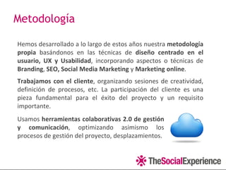 Metodología

Hemos desarrollado a lo largo de estos años nuestra metodología
propia basándonos en las técnicas de diseño centrado en el
usuario, UX y Usabilidad, incorporando aspectos o técnicas de
Branding, SEO, Social Media Marketing y Marketing online.
Trabajamos con el cliente, organizando sesiones de creatividad,
definición de procesos, etc. La participación del cliente es una
pieza fundamental para el éxito del proyecto y un requisito
importante.
Usamos herramientas colaborativas 2.0 de gestión
y comunicación, optimizando asimismo los
procesos de gestión del proyecto, desplazamientos.
 