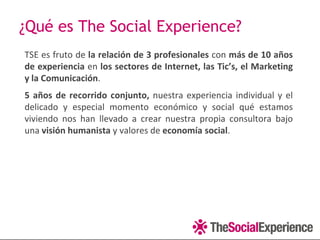 ¿Qué es The Social Experience?
TSE es fruto de la relación de 3 profesionales con más de 10 años
de experiencia en los sectores de Internet, las Tic’s, el Marketing
y la Comunicación.
5 años de recorrido conjunto, nuestra experiencia individual y el
delicado y especial momento económico y social qué estamos
viviendo nos han llevado a crear nuestra propia consultora bajo
una visión humanista y valores de economía social.
 