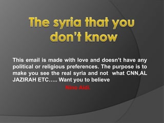 The syria that you don’t know  This email is made with love and doesn’t have any political or religious preferences. The purpose is to make you see the real syria and not  what CNN,AL JAZIRAH ETC….. Want you to believe Nino Aidi. 