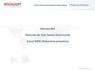 Omni-Channel Customer Interactions   « Think out of the boxto »
                                                                               Connecting Customers




                               Hermes.Net

                   Solución de Call Center Omni-canal

                    Canal WEB (Videochat proactivo)
www.vocalcom.com




                                                                            www.vocalcom.es
 
