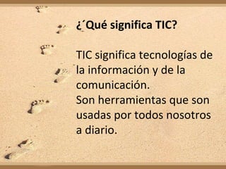 ¿´Qué significa TIC?

TIC significa tecnologías de
la información y de la
comunicación.
Son herramientas que son
usadas por todos nosotros
a diario.
 