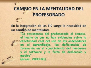 CAMBIO EN LA MENTALIDAD DEL
        PROFESORADO

En la integración de las TIC surge la necesidad de
un cambio de mentalidad.
      “La resistencia del profesorado al cambio,
      el hecho de que no hay evidencias sobre la
      efectividad real del uso de los ordenadores
      en el aprendizaje, las deficiencias de
      formación en el conocimiento del hardware
      y el software y la falta de dedicación y
      medios”
      (Gross, 2000:83)
 