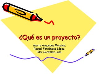 ¿Qué es un proyecto?
    Marta Arguedas Morales.
    Raquel Fernández López.
      Pilar González Luna.
 