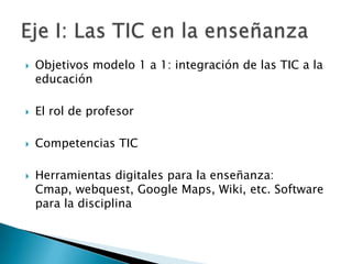    Objetivos modelo 1 a 1: integración de las TIC a la
    educación

   El rol de profesor

   Competencias TIC

   Herramientas digitales para la enseñanza:
    Cmap, webquest, Google Maps, Wiki, etc. Software
    para la disciplina
 