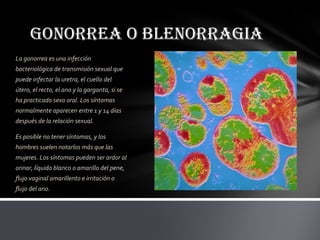 GONORREA O BLENORRAGIA
La gonorrea es una infección
bacteriológica de transmisión sexual que
puede infectar la uretra, el cuello del
útero, el recto, el ano y la garganta, si se
ha practicado sexo oral. Los síntomas
normalmente aparecen entre 1 y 14 días
después de la relación sexual.

Es posible no tener síntomas, y los
hombres suelen notarlos más que las
mujeres. Los síntomas pueden ser ardor al
orinar, líquido blanco o amarillo del pene,
flujo vaginal amarillento e irritación o
flujo del ano.
 