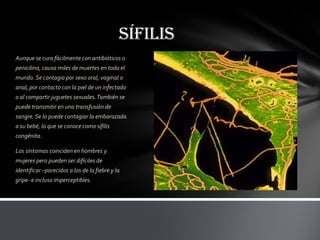 SÍFILIS
Aunque se cura fácilmente con antibióticos o
penicilina, causa miles de muertes en todo el
mundo. Se contagia por sexo oral, vaginal o
anal, por contacto con la piel de un infectado
o al compartir juguetes sexuales. También se
puede transmitir en una transfusión de
sangre. Se lo puede contagiar la embarazada
a su bebé, lo que se conoce como sífilis
congénita.

Los síntomas coinciden en hombres y
mujeres pero pueden ser difíciles de
identificar –parecidos a los de la fiebre y la
gripe- e incluso imperceptibles.
 