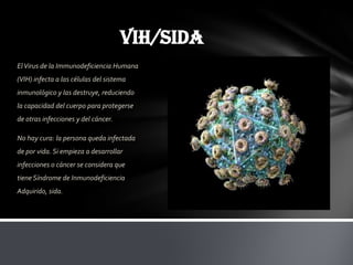 VIH/SIDA
El Virus de la Immunodeficiencia Humana
(VIH) infecta a las células del sistema
inmunológico y las destruye, reduciendo
la capacidad del cuerpo para protegerse
de otras infecciones y del cáncer.

No hay cura: la persona queda infectada
de por vida. Si empieza a desarrollar
infecciones o cáncer se considera que
tiene Síndrome de Inmunodeficiencia
Adquirido, sida.
 
