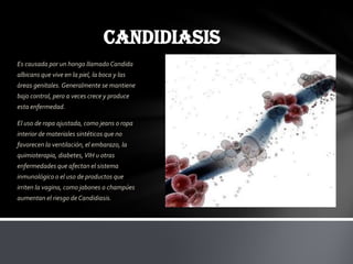 CANDIDIASIS
Es causada por un hongo llamado Candida
albicans que vive en la piel, la boca y las
áreas genitales. Generalmente se mantiene
bajo control, pero a veces crece y produce
esta enfermedad.

El uso de ropa ajustada, como jeans o ropa
interior de materiales sintéticos que no
favorecen la ventilación, el embarazo, la
quimioterapia, diabetes, VIH u otras
enfermedades que afectan el sistema
inmunológico o el uso de productos que
irriten la vagina, como jabones o champúes
aumentan el riesgo de Candidiasis.
 