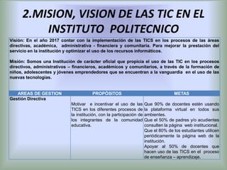 2.MISION, VISION DE LAS TIC EN EL
         INSTITUTO POLITECNICO
Visión: En el año 2017 contar con la implementación de las TICS en los procesos de las áreas
directivas, académica, administrativa - financiera y comunitaria. Para mejorar la prestación del
servicio en la institución y optimizar el uso de los recursos informáticos.

Misión: Somos una Institución de carácter oficial que propicia el uso de las TIC en los procesos
directivos, administrativos – financieros, académicos y comunitarios, a través de la formación de
niños, adolescentes y jóvenes emprendedores que se encuentran a la vanguardia en el uso de las
nuevas tecnologías.


   AREAS DE GESTION                    PROPÓSITOS                                    METAS
Gestión Directiva
                            Motivar e incentivar el uso de las        Que 90% de docentes estén usando
                            TICS en los diferentes procesos de        la plataforma virtual en todos sus
                            la institución, con la participación de   ambientes.
                            los integrantes de la comunidad           Que el 50% de padres y/o acudientes
                            educativa.                                consulten la página web institucional.
                                                                      Que el 80% de los estudiantes utilicen
                                                                      periódicamente la página web de la
                                                                      institución.
                                                                      Apoyar al 50% de docentes que
                                                                      hacen uso de las TICS en el proceso
                                                                      de enseñanza – aprendizaje.
 