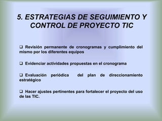 5. ESTRATEGIAS DE SEGUIMIENTO Y
    CONTROL DE PROYECTO TIC

 Revisión permanente de cronogramas y cumplimiento del
mismo por los diferentes equipos

 Evidenciar actividades propuestas en el cronograma

 Evaluación    periódica    del   plan   de   direccionamiento
estratégico

 Hacer ajustes pertinentes para fortalecer el proyecto del uso
de las TIC.
 